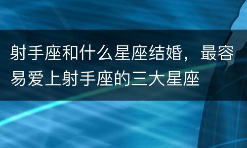 射手座和什么星座结婚，最容易爱上射手座的三大星座