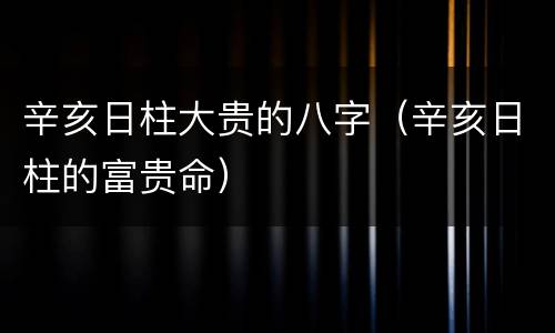 辛亥日柱大贵的八字（辛亥日柱的富贵命）