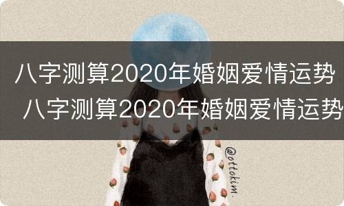 八字测算2020年婚姻爱情运势 八字测算2020年婚姻爱情运势如何