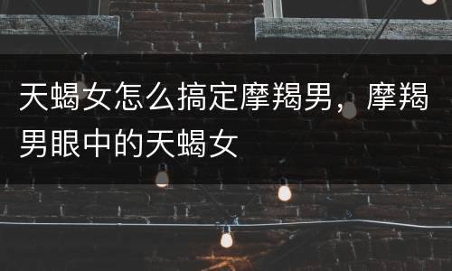 天蝎女怎么搞定摩羯男，摩羯男眼中的天蝎女