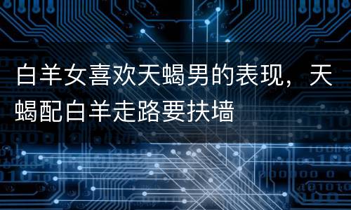 白羊女喜欢天蝎男的表现，天蝎配白羊走路要扶墙