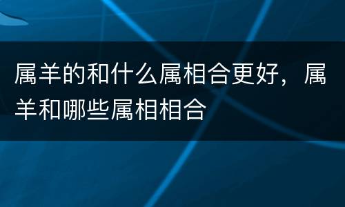 属羊的和什么属相合更好，属羊和哪些属相相合