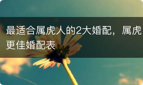最适合属虎人的2大婚配，属虎更佳婚配表