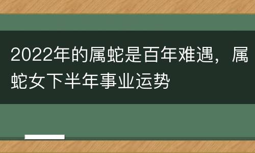 2022年的属蛇是百年难遇，属蛇女下半年事业运势