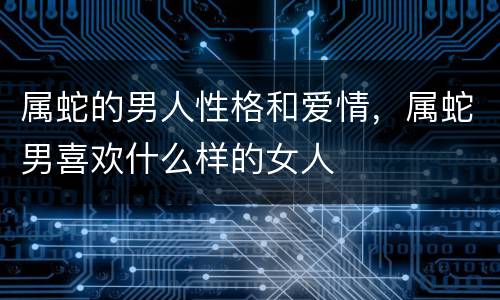 属蛇的男人性格和爱情，属蛇男喜欢什么样的女人