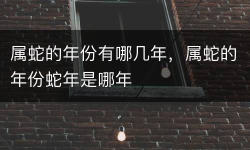 属蛇的年份有哪几年，属蛇的年份蛇年是哪年
