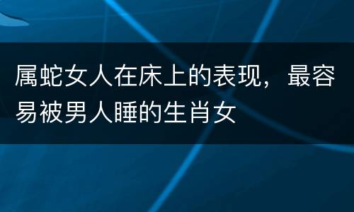 属蛇女人在床上的表现，最容易被男人睡的生肖女