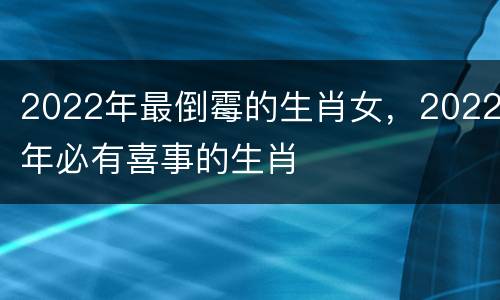 2022年最倒霉的生肖女，2022年必有喜事的生肖