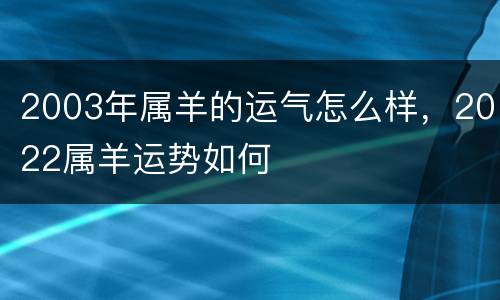 2003年属羊的运气怎么样，2022属羊运势如何