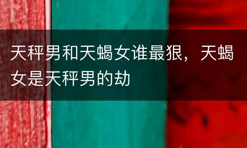 天秤男和天蝎女谁最狠，天蝎女是天秤男的劫