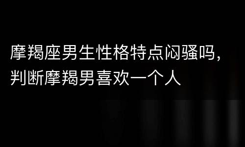 摩羯座男生性格特点闷骚吗，判断摩羯男喜欢一个人