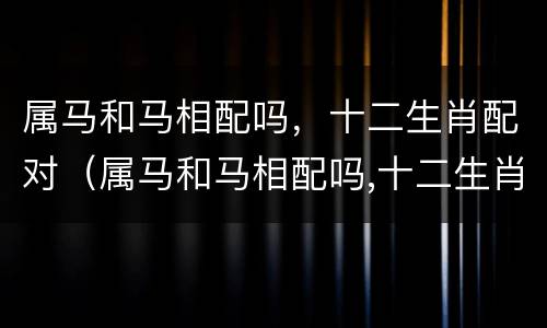属马和马相配吗，十二生肖配对（属马和马相配吗,十二生肖配对是什么）