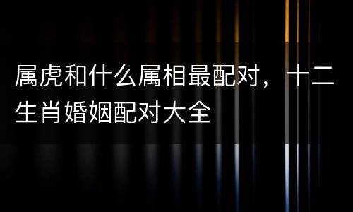属虎和什么属相最配对，十二生肖婚姻配对大全