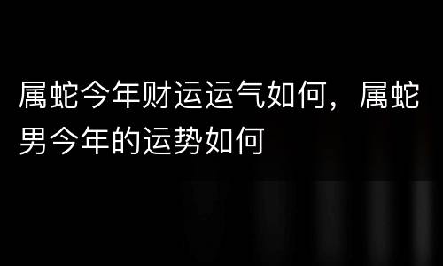 属蛇今年财运运气如何，属蛇男今年的运势如何