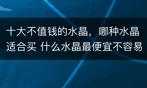 十大不值钱的水晶，哪种水晶适合买 什么水晶最便宜不容易有假