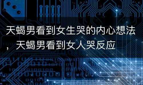 天蝎男看到女生哭的内心想法，天蝎男看到女人哭反应