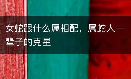 女蛇跟什么属相配，属蛇人一辈子的克星