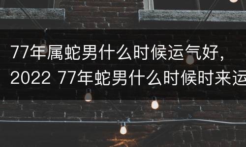 77年属蛇男什么时候运气好，2022 77年蛇男什么时候时来运转