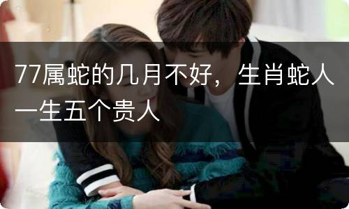 77属蛇的几月不好，生肖蛇人一生五个贵人