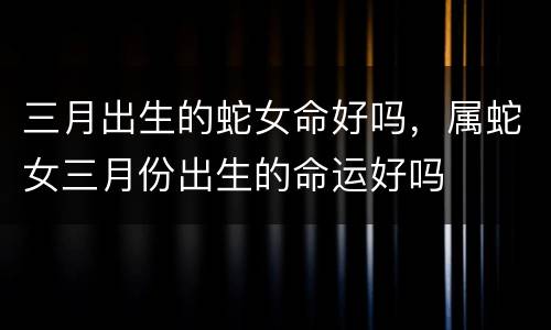 三月出生的蛇女命好吗，属蛇女三月份出生的命运好吗