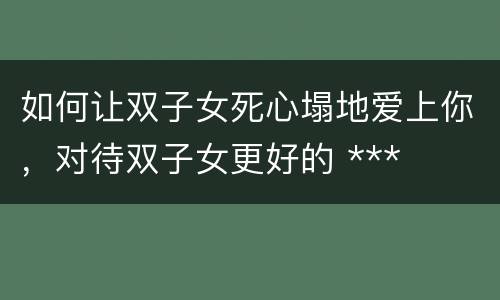 如何让双子女死心塌地爱上你，对待双子女更好的 ***
