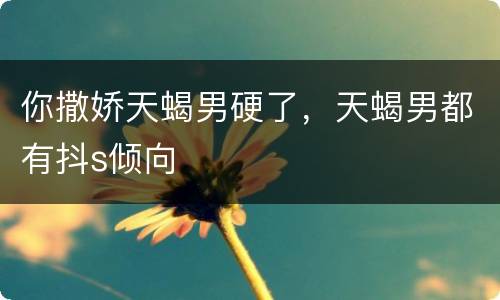 你撒娇天蝎男硬了，天蝎男都有抖s倾向