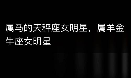 属马的天秤座女明星，属羊金牛座女明星