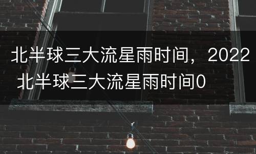北半球三大流星雨时间，2022 北半球三大流星雨时间0
