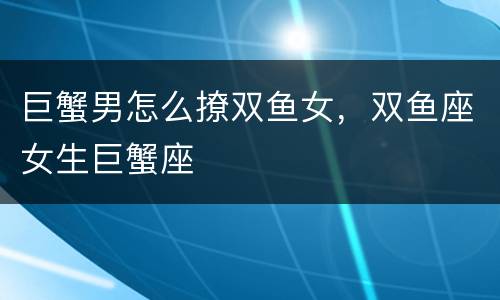 巨蟹男怎么撩双鱼女，双鱼座女生巨蟹座