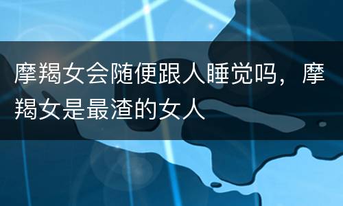 摩羯女会随便跟人睡觉吗，摩羯女是最渣的女人