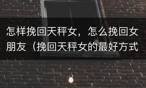 怎样挽回天秤女，怎么挽回女朋友（挽回天秤女的最好方式）