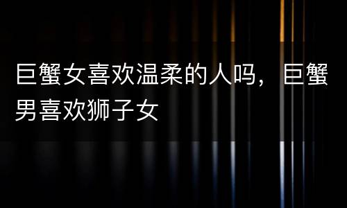 巨蟹女喜欢温柔的人吗，巨蟹男喜欢狮子女