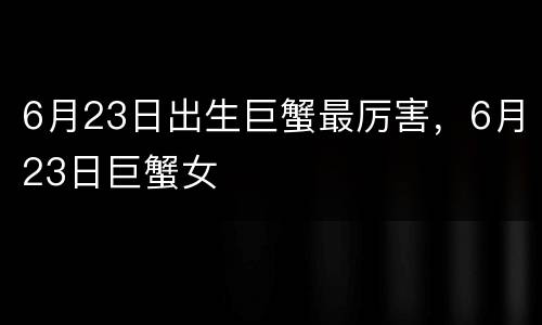 6月23日出生巨蟹最厉害，6月23日巨蟹女