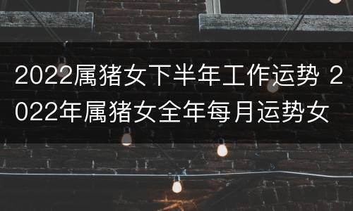 2022属猪女下半年工作运势 2022年属猪女全年每月运势女