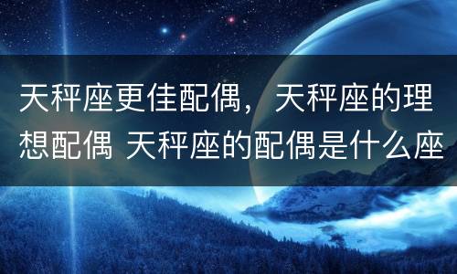 天秤座更佳配偶，天秤座的理想配偶 天秤座的配偶是什么座