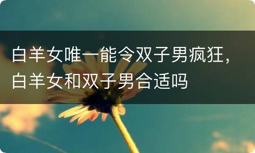 白羊女唯一能令双子男疯狂，白羊女和双子男合适吗
