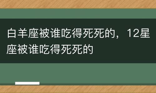 白羊座被谁吃得死死的，12星座被谁吃得死死的