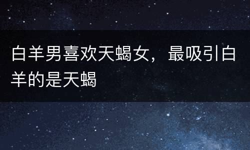 白羊男喜欢天蝎女，最吸引白羊的是天蝎