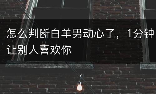 怎么判断白羊男动心了，1分钟让别人喜欢你