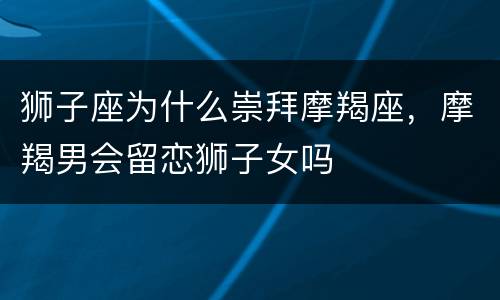 狮子座为什么崇拜摩羯座，摩羯男会留恋狮子女吗