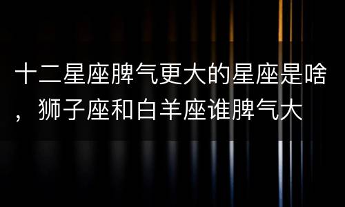 十二星座脾气更大的星座是啥，狮子座和白羊座谁脾气大