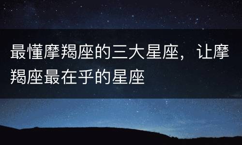 最懂摩羯座的三大星座，让摩羯座最在乎的星座
