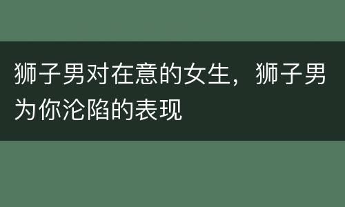 狮子男对在意的女生，狮子男为你沦陷的表现