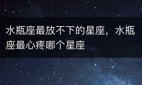 水瓶座最放不下的星座，水瓶座最心疼哪个星座