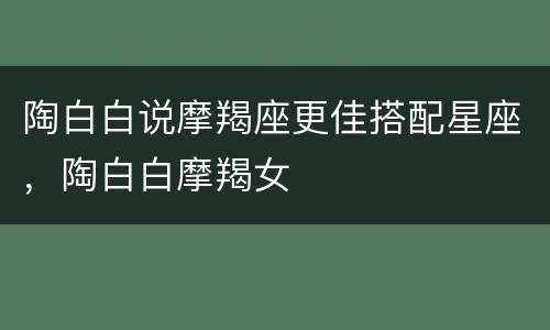 陶白白说摩羯座更佳搭配星座，陶白白摩羯女