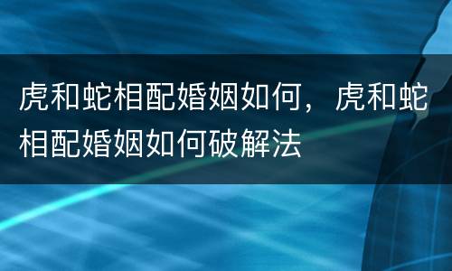 虎和蛇相配婚姻如何，虎和蛇相配婚姻如何破解法