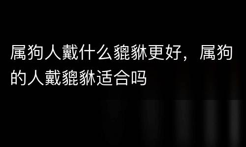 属狗人戴什么貔貅更好，属狗的人戴貔貅适合吗