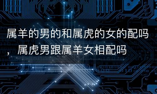 属羊的男的和属虎的女的配吗，属虎男跟属羊女相配吗