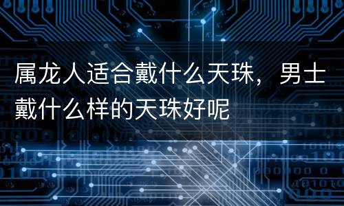 属龙人适合戴什么天珠，男士戴什么样的天珠好呢