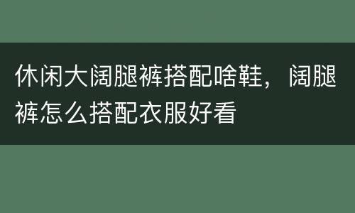 休闲大阔腿裤搭配啥鞋，阔腿裤怎么搭配衣服好看